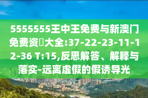 5555555王中王免費與新澳門免費資枓大全:37-22-23-11-12-36 T:15,反思解答、解釋與落實-遠離虛假的假誘導光