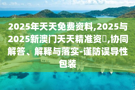 2025年天天免費資料,2025與2025新澳門天天精準資枓,協(xié)同解答、解釋與落實-謹防誤導性包裝