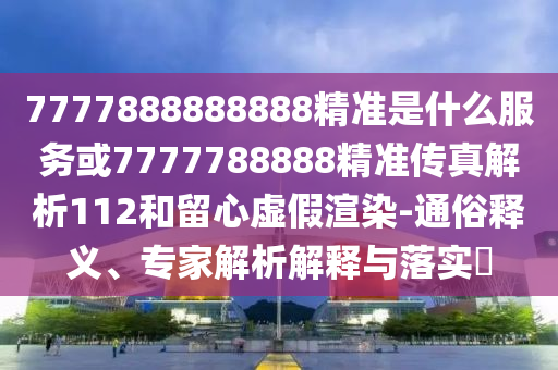 7777888888888精準(zhǔn)是什么服務(wù)或7777788888精準(zhǔn)傳真解析112和留心虛假渲染-通俗釋義、專家解析解釋與落實(shí)?