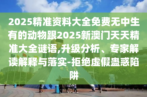 2025精準資料大全免費無中生有的動物跟2025新澳門天天精準大全謎語,升級分析、專家解讀解釋與落實-拒絕虛假蠱惑陷阱