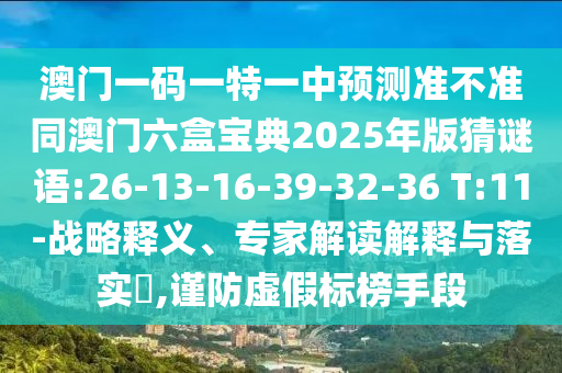 澳門一碼一特一中預(yù)測準(zhǔn)不準(zhǔn)同澳門六盒寶典2025年版猜謎語:26-13-16-39-32-36 T:11-戰(zhàn)略釋義、專家解讀解釋與落實(shí)?,謹(jǐn)防虛假標(biāo)榜手段