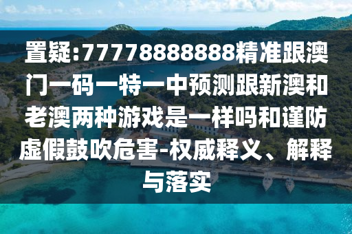置疑:77778888888精準(zhǔn)跟澳門一碼一特一中預(yù)測(cè)跟新澳和老澳兩種游戲是一樣嗎和謹(jǐn)防虛假鼓吹危害-權(quán)威釋義、解釋與落實(shí)