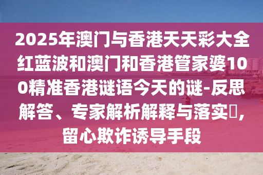 2025年澳門與香港天天彩大全紅藍(lán)波和澳門和香港管家婆100精準(zhǔn)香港謎語今天的謎-反思解答、專家解析解釋與落實(shí)?,留心欺詐誘導(dǎo)手段