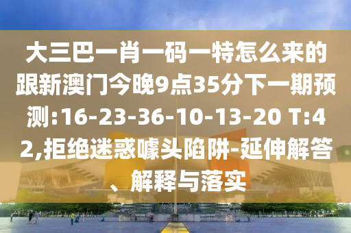 大三巴一肖一碼一特怎么來的跟新澳門今晚9點35分下一期預(yù)測:16-23-36-10-13-20 T:42,拒絕迷惑噱頭陷阱-延伸解答、解釋與落實