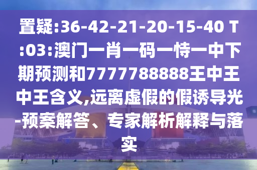 置疑:36-42-21-20-15-40 T:03:澳門一肖一碼一恃一中下期預(yù)測和7777788888王中王中王含義,遠(yuǎn)離虛假的假誘導(dǎo)光-預(yù)案解答、專家解析解釋與落實