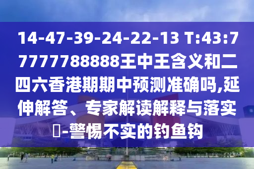 14-47-39-24-22-13 T:43:77777788888王中王含義和二四六香港期期中預測準確嗎,延伸解答、專家解讀解釋與落實?-警惕不實的釣魚鉤