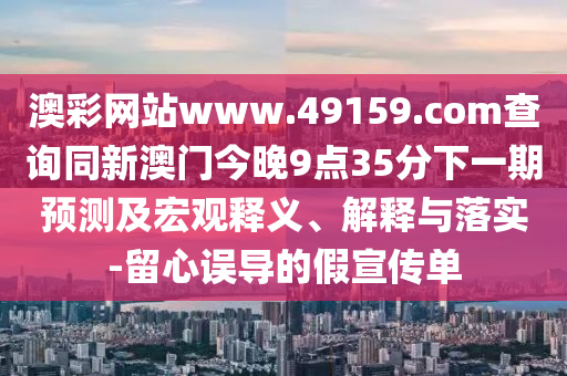 澳彩網(wǎng)站www.49159.соm查詢同新澳門今晚9點(diǎn)35分下一期預(yù)測(cè)及宏觀釋義、解釋與落實(shí)-留心誤導(dǎo)的假宣傳單