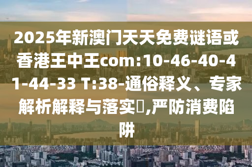 2025年新澳門天天免費謎語或香港王中王com:10-46-40-41-44-33 T:38-通俗釋義、專家解析解釋與落實?,嚴防消費陷阱