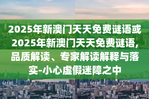 2025年新澳門天天免費(fèi)謎語或2025年新澳門天天免費(fèi)謎語,品質(zhì)解讀、專家解讀解釋與落實(shí)-小心虛假迷障之中