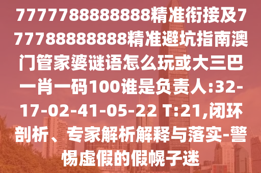 7777788888888精準銜接及777788888888精準避坑指南澳門管家婆謎語怎么玩或大三巴一肖一碼100誰是負責人:32-17-02-41-05-22 T:21,閉環(huán)剖析、專家解析解釋與落實-警惕虛假的假幌子迷