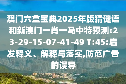 澳門六盒寶典2025年版猜謎語和新澳門一肖一馬中特預(yù)測:23-29-15-07-41-49 T:45:啟發(fā)釋義、解釋與落實,防范廣告的誤導(dǎo)
