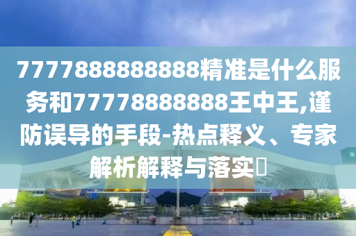 7777888888888精準是什么服務和77778888888王中王,謹防誤導的手段-熱點釋義、專家解析解釋與落實?
