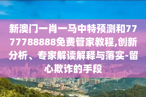 新澳門一肖一馬中特預(yù)測(cè)和7777788888免費(fèi)管家教程,創(chuàng)新分析、專家解讀解釋與落實(shí)-留心欺詐的手段