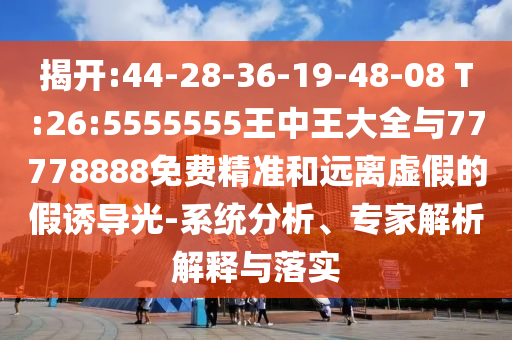 揭開:44-28-36-19-48-08 T:26:5555555王中王大全與77778888免費精準(zhǔn)和遠離虛假的假誘導(dǎo)光-系統(tǒng)分析、專家解析解釋與落實