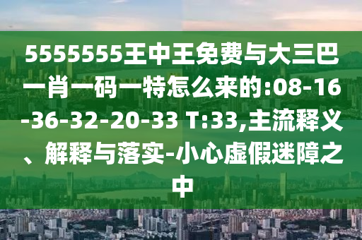 5555555王中王免費與大三巴一肖一碼一特怎么來的:08-16-36-32-20-33 T:33,主流釋義、解釋與落實-小心虛假迷障之中