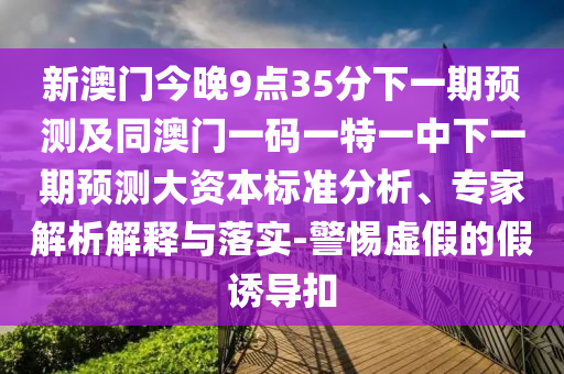 新澳門今晚9點35分下一期預測及同澳門一碼一特一中下一期預測大資本標準分析、專家解析解釋與落實-警惕虛假的假誘導扣