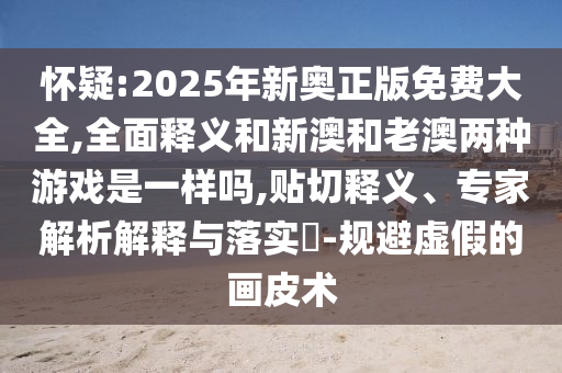 懷疑:2025年新奧正版免費大全,全面釋義和新澳和老澳兩種游戲是一樣嗎,貼切釋義、專家解析解釋與落實?-規(guī)避虛假的畫皮術(shù)