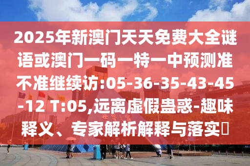2025年新澳門天天免費大全謎語或澳門一碼一特一中預(yù)測準不準繼續(xù)訪:05-36-35-43-45-12 T:05,遠離虛假蠱惑-趣味釋義、專家解析解釋與落實?