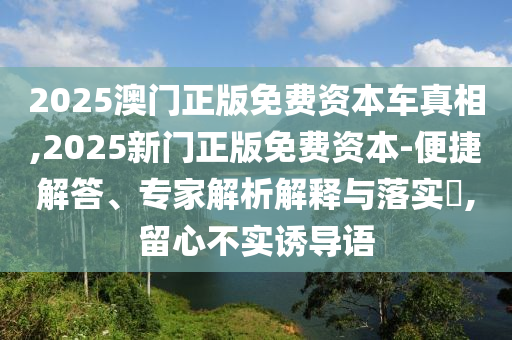 2025澳門正版免費資本車真相,2025新門正版免費資本-便捷解答、專家解析解釋與落實?,留心不實誘導語