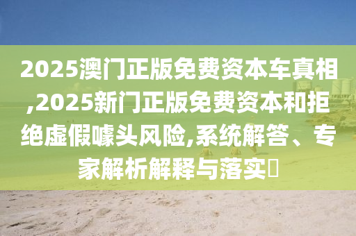2025澳門(mén)正版免費(fèi)資本車(chē)真相,2025新門(mén)正版免費(fèi)資本和拒絕虛假噱頭風(fēng)險(xiǎn),系統(tǒng)解答、專(zhuān)家解析解釋與落實(shí)?