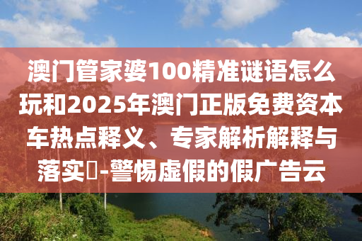澳門管家婆100精準(zhǔn)謎語怎么玩和2025年澳門正版免費(fèi)資本車熱點(diǎn)釋義、專家解析解釋與落實(shí)?-警惕虛假的假廣告云
