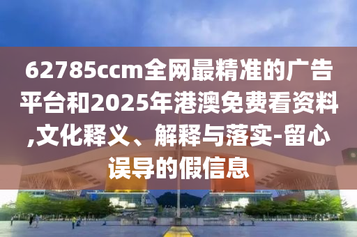 62785ccm全網(wǎng)最精準的廣告平臺和2025年港澳免費看資料,文化釋義、解釋與落實-留心誤導的假信息