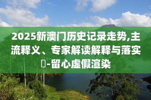 2025年新澳門記錄查詢跟2025年澳門歷史記錄查詢-充分釋義、解釋與落實,拒絕不實的假幌子布