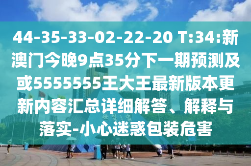 44-35-33-02-22-20 T:34:新澳門今晚9點(diǎn)35分下一期預(yù)測及或5555555王大王最新版本更新內(nèi)容匯總詳細(xì)解答、解釋與落實(shí)-小心迷惑包裝危害