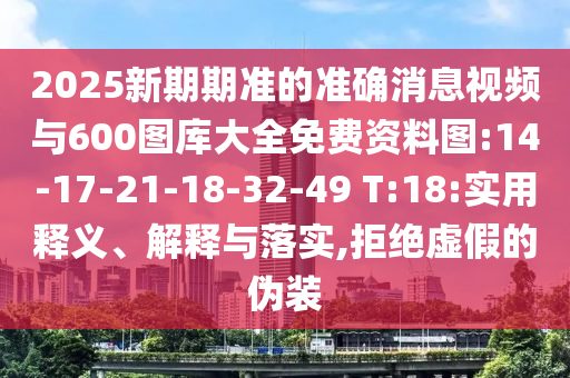 2025新期期準(zhǔn)的準(zhǔn)確消息視頻與600圖庫大全免費(fèi)資料圖:14-17-21-18-32-49 T:18:實(shí)用釋義、解釋與落實(shí),拒絕虛假的偽裝