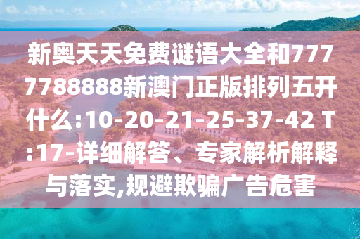 新奧天天免費謎語大全和7777788888新澳門正版排列五開什么:10-20-21-25-37-42 T:17-詳細解答、專家解析解釋與落實,規(guī)避欺騙廣告危害
