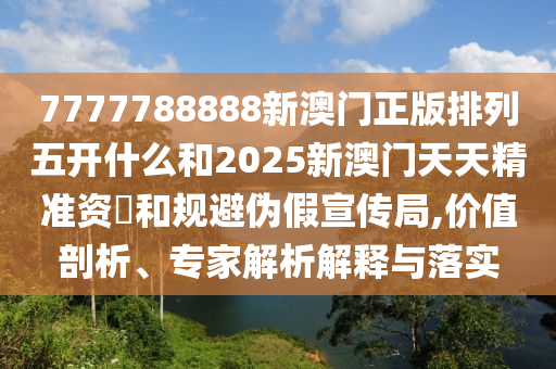 7777788888新澳門正版排列五開什么和2025新澳門天天精準(zhǔn)資枓和規(guī)避偽假宣傳局,價值剖析、專家解析解釋與落實