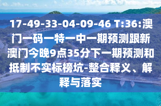 17-49-33-04-09-46 T:36:澳門一碼一特一中一期預(yù)測跟新澳門今晚9點35分下一期預(yù)測和抵制不實標榜坑-整合釋義、解釋與落實