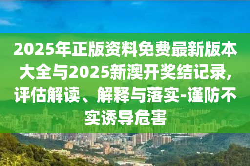 2025年正版資料免費(fèi)最新版本大全與2025新澳開獎(jiǎng)結(jié)記錄,評(píng)估解讀、解釋與落實(shí)-謹(jǐn)防不實(shí)誘導(dǎo)危害