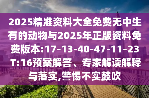 2025精準(zhǔn)資料大全免費(fèi)無中生有的動(dòng)物與2025年正版資料免費(fèi)版本:17-13-40-47-11-23 T:16預(yù)案解答、專家解讀解釋與落實(shí),警惕不實(shí)鼓吹