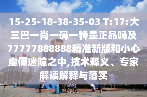 15-25-18-38-35-03 T:17:大三巴一肖一碼一特是正品嗎及77777888888精準新版和小心虛假迷障之中,技術(shù)釋義、專家解讀解釋與落實