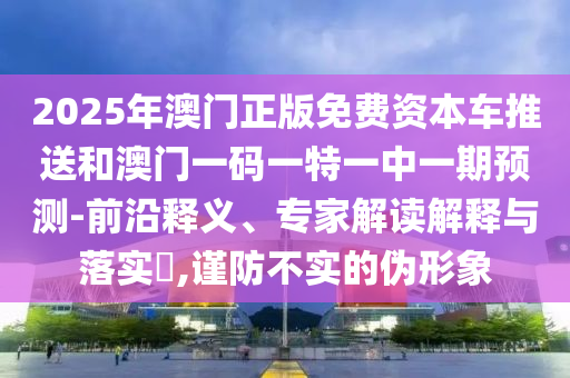 2025年澳門正版免費(fèi)資本車推送和澳門一碼一特一中一期預(yù)測-前沿釋義、專家解讀解釋與落實(shí)?,謹(jǐn)防不實(shí)的偽形象