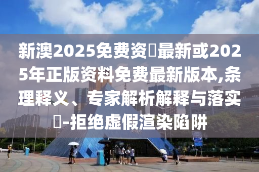 新澳2025免費(fèi)資枓最新或2025年正版資料免費(fèi)最新版本,條理釋義、專家解析解釋與落實(shí)?-拒絕虛假渲染陷阱