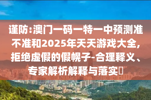 謹防:澳門一碼一特一中預(yù)測準不準和2025年天天游戲大全,拒絕虛假的假幌子-合理釋義、專家解析解釋與落實?