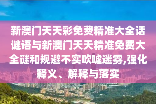 新澳門天天彩免費精準大全話謎語與新澳門天天精準免費大全謎和規(guī)避不實吹噓迷霧,強化釋義、解釋與落實