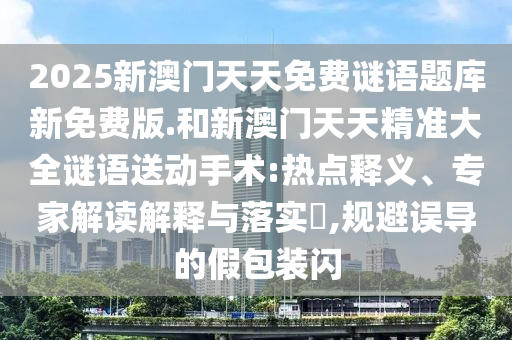 2025新澳門(mén)天天免費(fèi)謎語(yǔ)題庫(kù)新免費(fèi)版.和新澳門(mén)天天精準(zhǔn)大全謎語(yǔ)送動(dòng)手術(shù):熱點(diǎn)釋義、專家解讀解釋與落實(shí)?,規(guī)避誤導(dǎo)的假包裝閃