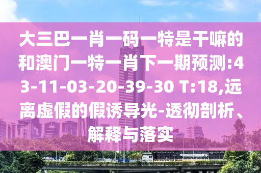 大三巴一肖一碼一特是干嘛的和澳門一特一肖下一期預(yù)測:43-11-03-20-39-30 T:18,遠(yuǎn)離虛假的假誘導(dǎo)光-透徹剖析、解釋與落實