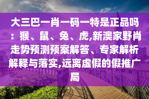 大三巴一肖一碼一特是正品嗎：猴、鼠、兔、虎,新澳家野肖走勢預(yù)測預(yù)案解答、專家解析解釋與落實,遠離虛假的假推廣局