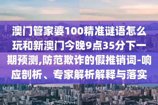 澳門管家婆100精準(zhǔn)謎語(yǔ)怎么玩和新澳門今晚9點(diǎn)35分下一期預(yù)測(cè),防范欺詐的假推銷詞-響應(yīng)剖析、專家解析解釋與落實(shí)