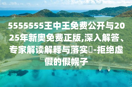 5555555王中王免費公開與2025年新奧免費正版,深入解答、專家解讀解釋與落實?-拒絕虛假的假幌子