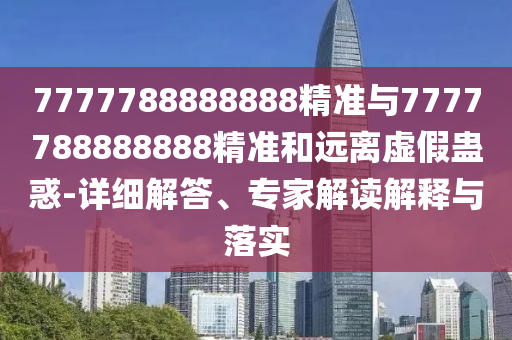 7777788888888精準與7777788888888精準和遠離虛假蠱惑-詳細解答、專家解讀解釋與落實