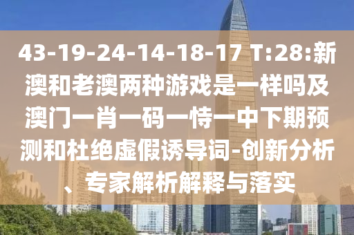 43-19-24-14-18-17 T:28:新澳和老澳兩種游戲是一樣嗎及澳門一肖一碼一恃一中下期預(yù)測(cè)和杜絕虛假誘導(dǎo)詞-創(chuàng)新分析、專家解析解釋與落實(shí)