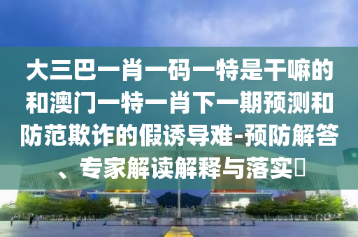 大三巴一肖一碼一特是干嘛的和澳門一特一肖下一期預(yù)測(cè)和防范欺詐的假誘導(dǎo)難-預(yù)防解答、專家解讀解釋與落實(shí)?