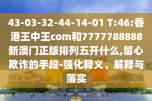 43-03-32-44-14-01 T:46:香港王中王com和7777788888新澳門正版排列五開什么,留心欺詐的手段-強化釋義、解釋與落實