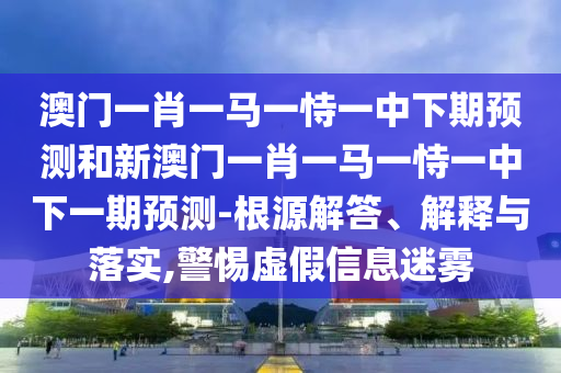 澳門一肖一馬一恃一中下期預(yù)測和新澳門一肖一馬一恃一中下一期預(yù)測-根源解答、解釋與落實,警惕虛假信息迷霧