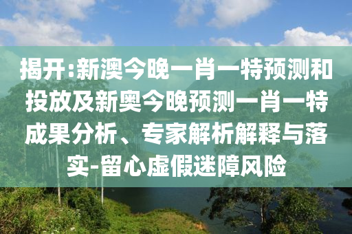 揭開:新澳今晚一肖一特預測和投放及新奧今晚預測一肖一特成果分析、專家解析解釋與落實-留心虛假迷障風險